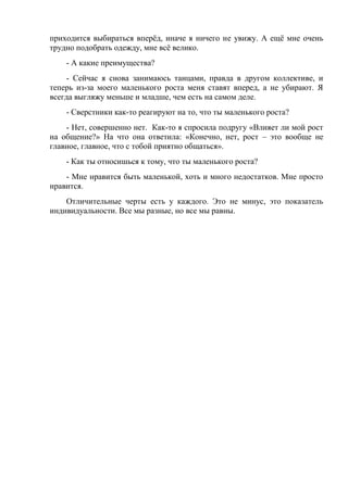 приходится выбираться вперёд, иначе я ничего не увижу. А ещё мне очень
трудно подобрать одежду, мне всё велико.
- А какие преимущества?
- Сейчас я снова занимаюсь танцами, правда в другом коллективе, и
теперь из-за моего маленького роста меня ставят вперед, а не убирают. Я
всегда выгляжу меньше и младше, чем есть на самом деле.
- Сверстники как-то реагируют на то, что ты маленького роста?
- Нет, совершенно нет. Как-то я спросила подругу «Влияет ли мой рост
на общение?» На что она ответила: «Конечно, нет, рост – это вообще не
главное, главное, что с тобой приятно общаться».
- Как ты относишься к тому, что ты маленького роста?
- Мне нравится быть маленькой, хоть и много недостатков. Мне просто
нравится.
Отличительные черты есть у каждого. Это не минус, это показатель
индивидуальности. Все мы разные, но все мы равны.
 