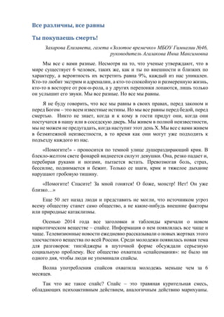Все различны, все равны
Ты покупаешь смерть!
Захарова Елизавета, газета «Золотое времечко» МБОУ Гимназии №46,
руководитель Агалакова Инна Максимовна
Мы все с вами разные. Несмотря на то, что ученые утверждают, что в
мире существует 6 человек, таких же, как и ты по внешности и близких по
характеру, а вероятность их встретить равна 9%, каждый из нас уникален.
Кто-то любит экстрим и адреналин, а кто-то спокойную и размеренную жизнь,
кто-то в восторге от рок-н-рола, а у других перепонки лопаются, лишь только
он услышит его звуки. Мы все разные. Но все мы равны.
Я не буду говорить, что все мы равны в своих правах, перед законом и
перед Богом – это всем известные истины. Но мы все равны перед бедой, перед
смертью. Никто не знает, когда и к кому в гости придут они, когда они
постучатся в нашу или в соседскую дверь. Мы живем в полной неизвестности,
мы не можем не предугадать, когда наступит этот день Х. Мы все с вами живем
в безмятежной неизвестности, в то время как они могут уже подходить к
подъезду каждого из нас.
«Помогите!» - проносится по темной улице душераздирающий крик. В
блекло-желтом свете фонарей виднеется силуэт девушки. Она, резко падает и,
перебирая руками и ногами, пытается встать. Превозмогая боль, страх,
бессилие, поднимается и бежит. Только ее шаги, крик и тяжелое дыхание
нарушают гробовую тишину.
«Помогите! Спасите! За мной гонятся! О боже, монстр! Нет! Он уже
близко…»
Еще 50 лет назад люди и представить не могли, что источником угроз
всему обществу станет само общество, а не какие-нибудь внешние факторы
или природные катаклизмы.
Осенью 2014 года все заголовки и таблоиды кричали о новом
наркотическом веществе – спайсе. Информация о нем появлялась все чаще и
чаще. Телевизионные новости ежедневно рассказывали о новых жертвах этого
злосчастного вещества по всей России. Среди молодежи появилась новая тема
для разговоров: тинэйджеры в шуточной форме обсуждали серьезную
социальную проблему. Все общество охватила «спайсомания»: не было ни
одного дня, чтобы люди не упоминали спайсы.
Волна употребления спайсов охватила молодежь меньше чем за 6
месяцев.
Так что же такое спайс? Спайс – это травяная курительная смесь,
обладающих психоактивным действием, аналогичным действию марихуаны.
 