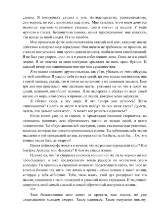 слежка. Я потихоньку сходил с ума. Антидеперсанты, успокоительные,
снотворные, но все становилось еще хуже. Мне казалось, что в моем доме все
меняется: картины становятся ужаснее, цветы сохнут за полдня. У меня
мутнело в глазах. Бесконечная паника, мания преследования: мне казалось,
что всюду за мной следят. И я не ошибся.
Мне присылали фото: они отслеживали каждый мой шаг, каждому моему
действию я получал подтверждение. Они ничего не требовали, не просили, не
ставили мне условий, они просто давили на меня, гнобили меня своей слежкой.
Я не был уже уверен, один ли я в своем собственном доме. Один ли я в своей
голове. Я не отвечал за свои поступки: срывался на всех, орал, буянил. И
каждый вечер они напоминали мне про мое сумасшествие.
Я не нашел никакого другого выхода, как уйти, убежать от этого абсурда,
от этой погибели. Я удалил себя из всех сетей, но они только посмеялись мне
в сотой записке, сказав, что и это их не остановит в их зловещем замысле. Еще
три дня они присылали мне засохшие цветы, указывая на то, что я такой же
сухой, неживой, погибший человек. Я не выдержал и сбежал от всей своей
жизни, от мира, к которому я привык, от людей, которые меня окружали.
Я сбежал сюда, в эту дыру. И что теперь мне осталось? Жить
отшельником? Сидеть на месте и ждать найдут ли они меня здесь? Думать,
гадать, что дальше меня ждет…А может все решить в одночасье?
Когда конец уже не за горами, и Армагеддон сознания свершился, ты
начинаешь понимать всю обреченность жизни не только своей, а всего
человечества. Ты обдумываешь всё: поступки, слова, сказанные или утаенные,
желания, которые экспрессом проносились в голове. Ты добиваешь себя этими
мыслями о той прекрасной жизни, которая могла бы быть, если бы… Ох, эти
вечные «если бы», да «вдруг»!
Время пофилософствовать о вечном: что же раньше курица или яйцо? Кто
быстрее Ахиллес или Черепаха? В чем же смысл жизни.
И, кажется, что ты смирился со своим концом или же ты не веришь во все
происходящее и уже предвкушаешь вопль радости по истечении этого
кошмара. Ты кричишь в страшной агонии от предстоящего ужаса, что тебе не
хочется больше так жить, что жизнь и время - самое ценное в твоей жизни,
которую у тебя отбирают. Тебя, твою плоть, твой дух раздирают все эти
мысли, слившиеся в твой последний и ужасный вопль страдания. И ты решает
совершить свой самый смелый и самый обреченный поступок в жизни…
***
Твое безжизненное тело лежит на кровати, еще теплое, но уже
охватываемое холодом смерти. Такое одинокое. Такое ненужное никому.
 