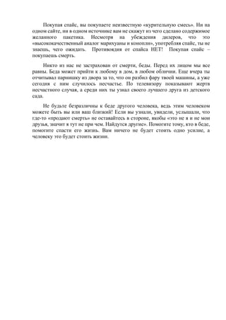 Покупая спайс, вы покупаете неизвестную «курительную смесь». Ни на
одном сайте, ни в одном источнике вам не скажут из чего сделано содержимое
желанного пакетика. Несмотря на убеждения дилеров, что это
«высококачественный аналог марихуаны и конопли», употребляя спайс, ты не
знаешь, чего ожидать. Противоядия от спайса НЕТ! Покупая спайс –
покупаешь смерть.
Никто из нас не застрахован от смерти, беды. Перед их лицом мы все
равны. Беда может прийти к любому в дом, в любом обличии. Еще вчера ты
отчитывал парнишку из двора за то, что он разбил фару твоей машины, а уже
сегодня с ним случилось несчастье. По телевизору показывают жертв
несчастного случая, а среди них ты узнал своего лучшего друга из детского
сада.
Не будьте безразличны к беде другого человека, ведь этим человеком
можете быть вы или ваш близкий! Если вы узнали, увидели, услышали, что
где-то «продают смерть» не оставайтесь в стороне, якобы «это не я и не мои
друзья, значит я тут не при чем. Найдутся другие». Помогите тому, кто в беде,
помогите спасти его жизнь. Вам ничего не будет стоить одно усилие, а
человеку это будет стоить жизни.
 