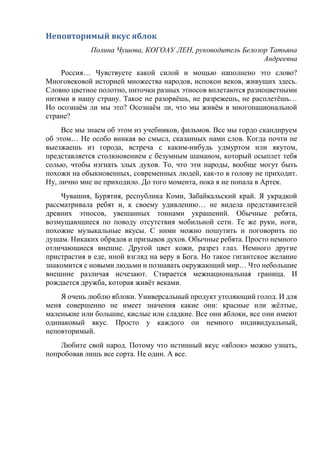 Неповторимый вкус яблок
Полина Чушова, КОГОАУ ЛЕН, руководитель Белозор Татьяна
Андреевна
Россия… Чувствуете какой силой и мощью наполнено это слово?
Многовековой историей множества народов, испокон веков, живущих здесь.
Словно цветное полотно, ниточки разных этносов вплетаются разноцветными
нитями в нашу страну. Такое не разорвёшь, не разрежешь, не расплетёшь…
Но осознаём ли мы это? Осознаём ли, что мы живём в многонациональной
стране?
Все мы знаем об этом из учебников, фильмов. Все мы гордо скандируем
об этом… Не особо вникая во смысл, сказанных нами слов. Когда почти не
выезжаешь из города, встреча с каким-нибудь удмуртом или якутом,
представляется столкновением с безумным шаманом, который осыплет тебя
солью, чтобы изгнать злых духов. То, что эти народы, вообще могут быть
похожи на обыкновенных, современных людей, как-то в голову не приходит.
Ну, лично мне не приходило. До того момента, пока я не попала в Артек.
Чувашия, Бурятия, республика Коми, Забайкальский край. Я украдкой
рассматривала ребят и, к своему удивлению… не видела представителей
древних этносов, увешанных тоннами украшений. Обычные ребята,
возмущающиеся по поводу отсутствия мобильной сети. Те же руки, ноги,
похожие музыкальные вкусы. С ними можно пошутить и поговорить по
душам. Никаких обрядов и призывов духов. Обычные ребята. Просто немного
отличающиеся внешне. Другой цвет кожи, разрез глаз. Немного другие
пристрастия в еде, иной взгляд на веру в Бога. Но такое гигантское желание
знакомится с новыми людьми и познавать окружающий мир… Что небольшие
внешние различая исчезают. Стирается межнациональная граница. И
рождается дружба, которая живёт веками.
Я очень люблю яблоки. Универсальный продукт утоляющий голод. И для
меня совершенно не имеет значения какие они: красные или жёлтые,
маленькие или большие, кислые или сладкие. Все они яблоки, все они имеют
одинаковый вкус. Просто у каждого он немного индивидуальный,
неповторимый.
Любите свой народ. Потому что истинный вкус «яблок» можно узнать,
попробовав лишь все сорта. Не один. А все.
 