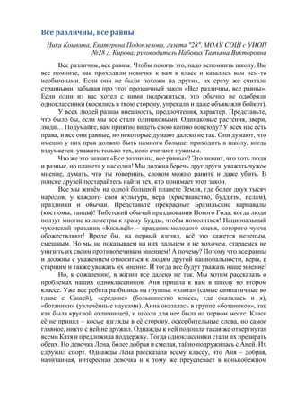 Все различны, все равны
Ника Кошкина, Екатерина Подоплелова, газета "28", МОАУ СОШ с УИОП
№28 г. Кирова, руководитель Набоких Татьяна Викторовна
Все различны, все равны. Чтобы понять это, надо вспомнить школу. Вы
все помните, как приходили новички к вам в класс и казались вам чем-то
необычными. Если они не были похожи на других, их сразу же считали
странными, забывая про этот прозаичный закон «Все различны, все равны».
Если один из вас хотел с ними подружиться, это обычно не одобряли
одноклассники (косились в твою сторону, упрекали и даже объявляли бойкот).
У всех людей разная внешность, предпочтения, характер. Представьте,
что было бы, если мы все стали одинаковыми. Одинаковые растения, звери,
люди… Подумайте, вам приятно видеть свою копию повсюду? У всех нас есть
права, и все они равные, но некоторые думают далеко не так. Они думают, что
именно у них прав должно быть намного больше: приходить в школу, когда
вздумается, уважать только тех, кого считают нужным.
Что же это значит «Все различны, все равны»? Это значит, что хоть люди
и разные, но планета у нас одна! Мы должна беречь друг друга, уважать чужое
мнение, думать, что ты говоришь, словом можно ранить и даже убить. В
поиске друзей постарайтесь найти тех, кто понимает этот закон.
Все мы живём на одной большой планете Земля, где более двух тысяч
народов, у каждого своя культура, вера (христианство, буддизм, ислам),
праздники и обычаи. Представьте прекрасные Бразильские карнавалы
(костюмы, танцы)! Тибетский обычай празднования Нового Года, когда люди
ползут многие километры к храму Будды, чтобы помолиться! Национальный
чукотский праздник «Кильвей» – праздник молодого оленя, которого чукчи
обожествляют! Вроде бы, на первый взгляд, всё это кажется нелепым,
смешным. Но мы не показываем на них пальцем и не хохочем, стараемся не
унизить их своим противоречивым мнением! А почему? Потому что все равны
и должны с уважением относиться к людям другой национальности, веры, к
старшим и также уважать их мнение. И тогда все будут уважать наше мнение!
Но, к сожалению, в жизни все далеко не так. Мы хотим рассказать о
проблемах наших одноклассников. Аня пришла к нам в школу во втором
классе. Уже все ребята разбились на группы: «элита» (самые симпатичные во
главе с Сашей), «средние» (большинство класса, где оказалась и я),
«ботаники» (увлечённые науками). Анна оказалась в группе «ботаников», так
как была круглой отличницей, и школа для нее была на первом месте. Класс
её не принял – косые взгляды в её сторону, оскорбительные слова, но самое
главное, никто с ней не дружил. Однажды к ней подошла такая же отвергнутая
всеми Катя и предложила поддержку. Тогда одноклассники стали их презирать
обеих. Но девочка Лена, более добрая и смелая, тайно подружилась с Аней. Их
сдружил спорт. Однажды Лена рассказала всему классу, что Аня – добрая,
начитанная, интересная девочка и к тому же преуспевает в конькобежном
 