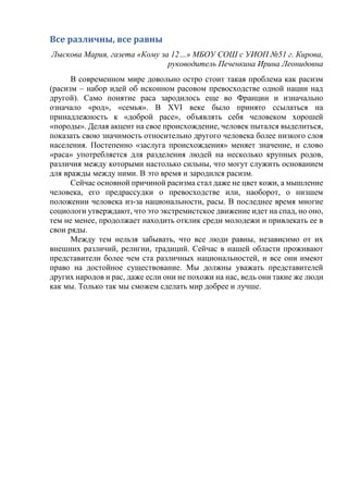 Все различны, все равны
Лыскова Мария, газета «Кому за 12…» МБОУ СОШ с УИОП №51 г. Кирова,
руководитель Печенкина Ирина Леонидовна
В современном мире довольно остро стоит такая проблема как расизм
(расизм – набор идей об исконном расовом превосходстве одной нации над
другой). Само понятие раса зародилось еще во Франции и изначально
означало «род», «семья». В XVI веке было принято ссылаться на
принадлежность к «доброй расе», объявлять себя человеком хорошей
«породы». Делая акцент на свое происхождение, человек пытался выделиться,
показать свою значимость относительно другого человека более низкого слоя
населения. Постепенно «заслуга происхождения» меняет значение, и слово
«раса» употребляется для разделения людей на несколько крупных родов,
различия между которыми настолько сильны, что могут служить основанием
для вражды между ними. В это время и зародился расизм.
Сейчас основной причиной расизма стал даже не цвет кожи, а мышление
человека, его предрассудки о превосходстве или, наоборот, о низшем
положении человека из-за национальности, расы. В последнее время многие
социологи утверждают, что это экстремистское движение идет на спад, но оно,
тем не менее, продолжает находить отклик среди молодежи и привлекать ее в
свои ряды.
Между тем нельзя забывать, что все люди равны, независимо от их
внешних различий, религии, традиций. Сейчас в нашей области проживают
представители более чем ста различных национальностей, и все они имеют
право на достойное существование. Мы должны уважать представителей
других народов и рас, даже если они не похожи на нас, ведь они такие же люди
как мы. Только так мы сможем сделать мир добрее и лучше.
 