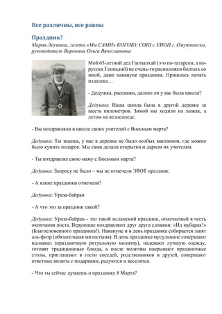 Все различны, все равны
Праздник?
Мария Леушина, газета «Мы САМИ» КОГОБУ СОШ с УИОП г. Омутнинска,
руководитель Воронина Ольга Вячеславовна
Мой 65-летний дед Гаптылхай (это по-татарски, а по-
русски Геннадий) не очень-то расположен болтать со
мной, даже накануне праздника. Пришлось начать
издалека…
- Дедушка, расскажи, далеко ли у вас была школа?
Дедушка: Наша школа была в другой деревне за
шесть километров. Зимой мы ходили на лыжах, а
летом на велосипеде.
- Вы поздравляли в школе своих учителей с Восьмым марта?
Дедушка: Ты знаешь, у нас в деревне не было особых магазинов, где можно
было купить подарок. Мы сами делали открытки и дарили их учителям.
- Ты поздравлял свою маму с Восьмым марта?
Дедушка: Запросу не было – мы не отмечали ЭТОТ праздник.
- А какие праздники отмечали?
Дедушка: Ураза-байран
- А что это за праздник такой?
Дедушка: Ураза-байран - это такой исламский праздник, отмечаемый в честь
окончания поста. Верующие поздравляют друг друга словами: «Ид мубарак!»
(Благословенного праздника!). Накануне и в день праздника собирается закят
аль-фитр (обязательная милостыня). В день праздника мусульмане совершают
ид-намаз (праздничную ритуальную молитву), надевают лучшую одежду,
готовят традиционные блюда, а после молитвы накрывают праздничные
столы, приглашают в гости соседей, родственников и друзей, совершают
ответные визиты с подарками, радуются и веселятся.
- Что ты сейчас думаешь о празднике 8 Марта?
 