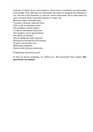 Дедушка: Сейчас люди стали намного лучше жить и отмечают все праздники
в календаре. Я не признаю этот праздник как какой-то важный и не праздную
его, так как я мусульманин, а у нас нет такого праздника. Но я давно живу на
свете, немало видел «восьмых мартов» и скажу так:
Восьмое марта, женский день.
Сегодня у мужчин тяжелый день.
Они с утра заламывают руки:
Что подарить своей супруге
С утра по магазинам пролетев,
Он подарить хотел цветов букет.
Что проку от цветов!
Она их выбросит через неделю.
Куплю-ка я кастрюлю ей большую.
И пусть она готовит мне
Картошку отварную.
Куплю себе бутылку кока-колы
И прихвачу кусочек роллов!
Я деда не всегда понимаю, но люблю его. Все различны? Все равны? Все
различны, все равны!
 
