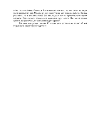 вами так же сложно общаться. Вы отличаетесь от них, но они такие же люди,
как и каждый из вас. Многие из них даже умнее вас, дорогие ребята. Вы все
различны, но и похожи тоже! Все вы люди и все вы произошли от одних
предков. Вам следует помогать и защищать друг друга! Вы части одного
целого, вы различны, но дополняете друг друга!»
В классе наступила тишина. С задних парт послышался голос: «А как
будут звать нашего нового друга?»
 