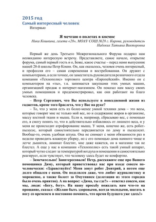 2015 год
Самый интересный человек
Интервью
Я мечтаю о полетах в космос
Ника Кошкина, газета «28», МОАУ СОШ №28 г. Кирова, руководитель
Набоких Татьяна Викторовна
Первый же день Третьего Межрегионального Форума подарил нам
неожиданно интересную встречу. Представляете, самое начало, открытие
форума, самый первый гость и о, Боже, какое счастье – перед нами выпускник
нашей 28-й школы Петр Кокин. Он, как оказалось, человек очень интересный,
и профессия его – самая современная и востребованная. Он дружит с
компьютерами, а если точнее, он заместитель руководителя розничного отдела
компании «Технополис» торгового центра «Европейский». Именно он с
компьютером на «ты», т.к. занимается закупками этих умных машин,
организацией продаж и интернет-магазином. Он показал нам массу своих
умных помощников и продемонстрировал, как они работают на благо
человека.
– Петр Сергеевич, что Вы используете в повседневной жизни из
гаджетов, кроме того браслета, что у Вас на руке?
– То, что у меня есть из более-менее умной техники дома – это весы,
которые говорят мне не только мой вес, но и содержание жиров в организме,
массу костной ткани и мышц. Если я, например, сбрасываю вес, с помощью
его, я смогу понять то, что я действительно избавляюсь от лишнего веса, и у
меня не происходит атрофирование мышц. У меня, конечно же, есть робот-
пылесос, который самостоятельно передвигается по дому и пылесосит.
Вообще-то, очень удобная штука. Она не снимает с меня обязанности раз в
неделю проводить влажную уборку, но с его помощью дома намного чище и
легче дышится, ламинат блестит, мне даже кажется, он в магазине так не
блестел. А еще у нас в компании «Технополис» есть такой умный аппарат,
который чутко следит за температурой воздуха в помещении и самостоятельно
реагирует, если чувствует, что человеку здесь будет не комфортно.
– Замечательно! Заинтересовали! Петр, расскажите еще про Вашего
помощника Диму, который приветствовал нас при входе совсем по-
человечески: «Здравствуйте! Меня зовут робот Дмитрий, а потом еще
долго общался с нами. Он поделился даже, что любит журналистику и
мороженое, а также болеет за Омутнинск (делегации из этого городка
было очень приятно). А на вопрос: «Дима, ты где?» – ответил совсем, как
мы, люди: «Бегу, бегу». На нашу просьбу пожелать нам что-то на
прощание, сказал: «Желаю быть здоровыми, всегда молодыми, шагать в
ногу со временем и постоянно помнить, что время будущего уже здесь!»
 