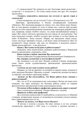 – С удовольствием! Он появился на свет благодаря своим родителям –
создателю 1 и создателю 2. Это очень умная штука, как друг, без которого
трудно жить.
– Скажите, пожалуйста, насколько мы отстали от других стран в
технологии?
– Самое интересное, мы не отстали! У нас в «Технополисе» есть 3D
Принтеры, произведенные в России петербуржской компанией
«Пикассо». Вот маленькая ремарка по поводу того, как сейчас ведут бизнес.
Вот за этим дроном, который тут летал и снимал нас с высоты трёх-четырех
метров, не стоит огромной компании специалистов, инженеров, разработчиков
или, например, камера «GoPro» (знаете, это самая востребованная камера в
мире.) Нет своего опытного производства или завода по изготовлению. Там
всего несколько человек. «GoPro» создали трое человек, и это был проект на
сайте «Cickstarter». Люди сказали: «Парни, мы придумали такую штуку,
стоить она будет примерно столько, у неё будут такие возможности. Вам это
интересно?» Люди сказали: «Да, нам это интересно, и выделили деньги».
Парни начали работать – и вот результат.
– Какие у Вас планы на будущее в робототехнике?
– Повышать свою компетенцию, развивать робототехнику в Кировской
области, рассказывать, показывать, учить.
– Какое высшее учебное заведение Вы закончили?
– Учился в Вятском Государственном Политехническом Университете.
– Вы, наверно, увлекались в детстве фантастикой?
– Да, увлекаюсь и по сей день. Помимо учебной и бизнес литературы,
очень много читаю художественных произведений, преимущественно
фантастику.
– А почему же все-таки человек создал робота?
– Наверно, по той же причине, по которой он пересек океан, поднялся в
небо, придумал Интернет. Причины, я думаю – творчество, желание заглянуть
за горизонт, постоянное стремление вперед.
– Думали ли Вы когда-нибудь, что Ваша работа будет связана с
робототехникой?
– Нет, лет до 25 не задумывался над этим всерьез. Потом для меня стало
очевидно, что через несколько лет бытовые роботы сойдут со страниц
фантастических произведений в нашу повседневную жизнь.
– Что помогло Вам выбрать профессию, правильную дорогу в жизни?
– Тяга к техническим новинкам. Умение общаться с людьми.
– Нравится ли Вам своя профессия?
– Да, я получаю удовольствие от своей работы, от результата, от общения
с новыми, интересными людьми, от возможности постоянно учиться новому,
быть первооткрывателем что ли…
– Можете ли сказать, что Ваша мечта сбылась?
– Я мечтаю о полетах в космос. Не моих личных и не тех, которые
человечество практикует с 1961 года, а о полетах к дальним звездам, о
 