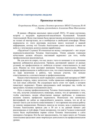 Встречи с интересными людьми
Прописные истины
Огородникова Юлия, газета «Золотое времечко» МОАУ Гимназии № 46
г. Кирова, руководитель Агалакова Инна Максимовна
В рамках «Форума школьных пресс-служб 2015» 10 июня состоялась
встреча с ведущим журналистом-аналитиком Кузнецовой Татьяной
Анатольевной. Всем участникам была предоставлена возможность послушать
не только её мастер-класс, но и пообщаться в свободной атмосфере. Юные
журналисты из этого разговора получили много полезной и важной
информации, потому что Татьяна Анатольевна умеет выделять главное во
всём и с энтузиазмом делится своими наработками.
«Трудиться! Слушать! И относиться ко всему с интересом!» - вот лозунг
журналиста-аналитика Татьяны Анатольевны. Этими самыми главными
качествами должен обладать настоящий журналист для того, чтобы
профессионально реализоваться.
Ни для кого не секрет, что все люди с чего-то начинают и по истечении
времени добиваются результатов. Уровень достижений зависит от разных
условий, но профессионала от любителя отличает ответственность за своё
дело. Именно на этом заостряет внимание Татьяна Анатольевна. Разница
между профессионалом и любителем в том, что ответственность разрастается
по мере включения в работу, чем меньше участия, тем меньше
ответственности, а соответственно и профессионализма.
Какую ответственность несёт журналист, освещая свой материал в СМИ?
В первую очередь, перед читателем, чтобы правильно информировать его о
тех или иных событиях. На следующем месте стоит тот герой, о котором
повествует журналист. Нужно продумывать свой материал так, чтобы не
представить человека в искаженном свете.
Путь к своему профессионализму Татьяны Анатольевны начался с того,
что она, получив специальность инженера, поняла, что её призвание в том,
чтобы озвучивать людям общественно важные проблемы, и появилось
желание освоить профессию журналиста. Изначально она занималась
фотографией, но дойдя до определённого момента, поняла, что не ей не
хватает текста для полноты повествования. С того времени она начала работу
по новому направлению. Начинать никогда не поздно, ведь в журналистику
Татьяна Анатольевна пришла уже в 30 лет и на данный момент уже
реализовалась в этой сфере. Самое интересное, что ещё в 5 классе в школьной
газете была опубликована первая статья Татьяны Анатольевны о слёте
пионеров в Ангарске. Кто бы мог предположить, что через много лет Татьяна
Анатольевна продолжит свою творческую деятельность на профессиональном
уровне.
 