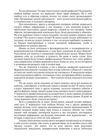 Что же привлекает Татьяну Анатольевну в своей профессии? Однозначно,
свобода выбора, потому что журналист имеет право выбирать. Но в этой
свободе есть и обратная сторона, потому что нужно уметь организовывать
себя. Организация личной деятельности – залог успеха качественной работы,
а, следовательно, и полезного материала.
Для полноценного, яркого и интересного интервью любому журналисту
следует собрать информацию о том человеке, с кем назначена встреча и
обязательно подготовить список вопросов с опорой на этот материал. Таким
образом, интервьюируемый изначально будет более расположен к общению.
Но если журналист попал в такую ситуацию, что надо задавать вопросы здесь
и сейчас? Что делать в таких случаях? В таком случае следует действовать по
ситуации, но всегда следует помнить о том, что нельзя перебивать человека и
не бояться переспрашивать в случае непонятой информации, чтобы в
дальнейшем не исказить фактов.
Можно ли быть успешным и фотожурналистом, и тележурналистом, и
радиожурналистом одновременно, к тому быть успешным во всех областях?
Однозначно всё охватить с одинаковой глубиной будет нельзя. Можно будет
проявить себя, не углубляясь в сущность. Но разве в таком случае этого
человека можно будет назвать профессионалом? Конечно, нет, стоит выбрать
одно направление, которое журналисту будет ближе по духу, по его интересам
и возможностям раскрыть тему в полной мере.
Что же относится к плюсам, а что к минусам профессии журналиста?
Журналистика помогает человеку быть в гуще события и общаться с людьми,
но опять же такой стиль жизни подходит не для каждого. К минусам же можно
отнести рутинность работы, постоянную гонку, которая расслабляет человека,
появляется желание «похалявить»… Чего конечно нельзя допускать ни в коем
случае.
Что же делать, когда доходишь до такого момента, когда всё делаешь по
шаблону, однообразно, а необходим новый и свежий взгляд? В таком случае
следует перенимать опыт в других изданиях, пытаться освящать события в
другом формате, жанре, вводить новые темы, смотреть на всё с нового ракурса.
У журналиста-профессионала всегда должны быть в запасе приёмы, которыми
он сможет приукрасить свою работу и внести в неё новые веяния. И разве не
этому журналист будет учиться вся жизнь?
Путь к совершенству не имеет чётких рамок, каждый человек выбирает
свой путь. У журналиста этой свободы больше, чем у других профессий,
именно поэтому стоит грамотно распоряжаться своими преимуществами. К
любой ситуации можно найти свой подход и освятить событие так, чтобы
именно твой материал запомнился надолго и мог послужить достоверным
источником информации для будущих поколений, ведь журналистика – это
история, и никогда не стоит об этом забывать!
Татьяна Анатольевна в конце своего интервью посоветовала не оставлять
о себе плохого мнения: «Не ходите в грязной обуви, не оставляйте после себя
грязных следов». Это значит, что не надо портить свою репутацию
скандальным поведением, некорректными вопросами и всегда соблюдать
 