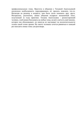 профессиональную этику. Простота в общении с Татьяной Анатольевной
исключила необходимость переспрашивать её, просить пояснить что-то.
Несмотря на разницу в возрасте, нам было легко понимать друг друга.
Интересное, увлеченное, живое общения подарило неоценимый опыт,
полученный за годы практики. Татьяна Анатольевна - разносторонний
человек, с ней можно беседовать на любые темы, на всё у неё есть своё мнение,
которое она обосновывает, но никогда не настаивает на исключительности
только своей точки зрения. На такого человека хочется равняться и каждый
раз находить новые темы для разговора.
 