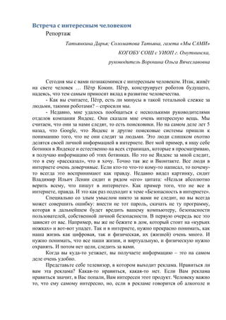 Встреча с интересным человеком
Репортаж
Татьянкина Дарья; Соломатова Татьяна, газета «Мы САМИ»
КОГОБУ СОШ с УИОП г. Омутнинска,
руководитель Воронина Ольга Вячеславовна
Сегодня мы с вами познакомимся с интересным человеком. Итак, живёт
на свете человек … Пётр Кокин. Пётр, конструирует роботов будущего,
надеясь, что тем самым приносит вклад в развитие человечества.
- Как вы считаете, Пётр, есть ли минусы в такой тотальной слежке за
людьми, такими роботами? – спросили мы.
- Недавно, мне удалось пообщаться с несколькими руководителями
отделов компании Яндекс. Они сказали мне очень интересную вещь. Мы
считаем, что они за нами следят, то есть поисковики. Но на самом деле лет 5
назад, что Google, что Яндекс и другие поисковые системы пришли к
пониманию того, что не они следят за людьми. Это люди слишком охотно
делятся своей личной информацией в интернете. Вот мой пример, я ищу себе
ботинки в Яндексе и естественно на всех страницах, которые я просматриваю,
я получаю информацию об этих ботинках. Но это не Яндекс за мной следит,
это я ему «рассказал», что я хочу. Точно так же и Вконтакте. Все люди в
интернете очень доверчивые. Если кто-то что-то кому-то написал, то почему-
то всегда это воспринимают как правду. Недавно видел картинку, сидит
Владимир Ильич Ленин сидит и рядом «его» цитата: «Нельзя абсолютно
верить всему, что пишут в интернете». Как пример того, что не все в
интернете, правда. И это как раз подходит к теме «Безопасность в интернете».
Специально со злым умыслом никто за вами не следит, но вы всегда
может совершить ошибку: внести не тот пароль, скачать не ту программу,
которая в дальнейшем будет вредить вашему компьютеру, безопасности
пользователей, собственной личной безопасности. В первую очередь все это
зависит от вас. Например, вы же не бежите в дом, который стоит на «курьих
ножках» и вот-вот упадет. Так и в интернете, нужно прекрасно понимать, как
наша жизнь как цифровая, так и физическая, их (жизней) очень много. И
нужно понимать, что все наши жизни, и виртуальную, и физическую нужно
охранять. И потом нет цели, следить за вами.
Когда вы куда-то уезжает, вы получаете информацию – это на самом
деле очень удобно.
Представьте себе телевизор, в котором выходит реклама. Нравиться ли
вам эта реклама? Какая-то нравиться, какая-то нет. Если Вам реклама
нравиться значит, в Вас попали, Вам интересен этот продукт. Человеку важно
то, что ему самому интересно, но, если в рекламе говорится об алкоголе и
 