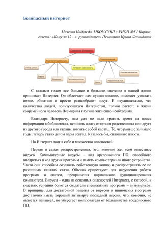 Безопасный интернет
Мазеева Надежда, МБОУ СОШ с УИОП №51 Кирова,
газета: «Кому за 12…», руководитель Печенкина Ирина Леонидовна
С каждым годом все большее и большее значение в нашей жизни
принимает Интернет. Он облегчает нам существование, помогает узнавать
новое, общаться и просто разнообразит досуг. И неудивительно, что
количество людей, пользующихся Интернетом, только растет: в жизни
современного человека Всемирная паутина жизненно необходима.
Благодаря Интернету, нам уже не надо тратить время на поиск
информации в библиотеках, вечность ждать ответа от родственника или друга
из другого города или страны, носить с собой карту... То, что раньше занимало
годы, теперь стало делом пары секунд. Казалось бы, сплошные плюсы.
Но Интернет таит в себе и множество опасностей.
Первая и самая распространенная, это, конечно же, всем известные
вирусы. Компьютерные вирусы – вид вредоносного ПО, способного
внедряться в код других программ и память компьютера или иного устройства.
Часто они способны создавать собственную копию и распространять ее по
различным каналам связи. Обычно существуют для нарушения работы
программ и систем, прекращения нормального функционирования
компьютера. Вирусы – одна из основных опасностей Интернета, с которой, к
счастью, успешно борются создатели специальных программ – антивирусов.
В принципе, для достаточной защиты от вирусов и шпионских программ
достаточно иметь хороший антивирус последней версии, что, конечно, не
является панацеей, но уберегает пользователя от большинства вредоносного
ПО.
 