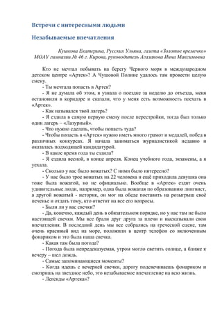 Встречи с интересными людьми
Незабываемые впечатления
Кушкова Екатерина, Русских Ульяна, газета «Золотое времечко»
МОАУ гимназии № 46 г. Кирова, руководитель Агалакова Инна Максимовна
Кто не мечтал побывать на берегу Черного моря в международном
детском центре «Артек»? А Чушовой Полине удалось там провести целую
смену.
- Ты мечтала попасть в Артек?
- Я не думала об этом, я узнала о поездке за неделю до отъезда, меня
остановили в коридоре и сказали, что у меня есть возможность поехать в
«Артек».
- Как назывался твой лагерь?
- Я ездила в самую первую смену после перестройки, тогда был только
один лагерь – «Лазурный».
- Что нужно сделать, чтобы попасть туда?
- Чтобы попасть в «Артек» нужно иметь много грамот и медалей, побед в
различных конкурсах. Я начала заниматься журналистикой недавно и
оказалась подходящей кандидатурой.
- В какое время года ты ездила?
- Я ездила весной, в конце апреля. Конец учебного года, экзамены, а я
уехала.
- Сколько у вас было вожатых? С ними было интересно?
- У нас было трое вожатых на 22 человека и ещё приходила девушка она
тоже была вожатой, но не официально. Вообще в «Артек» ездят очень
удивительные люди, например, одна была вожатая по образованию лингвист,
а другой вожатый - историк, он мог на обеде поставить на розыгрыш своё
печенье и отдать тому, кто ответит на все его вопросы.
- Были ли у вас свечки?
- Да, конечно, каждый день в обязательном порядке, но у нас там не было
настоящей свечки. Мы все брали друг друга за плечи и высказывали свои
впечатления. В последний день мы все собрались на греческой сцене, там
очень красивый вид на море, положили в центр телефон со включенным
фонариком и это была наша свечка.
- Какая там была погода?
- Погода была непредсказуемая, утром могло светить солнце, а ближе к
вечеру – шел дождь.
- Самые запоминающиеся моменты?
- Когда идешь с вечерней свечки, дорогу подсвечиваешь фонариком и
смотришь на звездное небо, это незабываемое впечатление на всю жизнь.
- Легенды «Артека»?
 