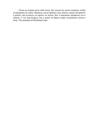 - Люди на острове вели себя плохо. Бог послал на землю медведя, чтобы
он разрушил их город. Медведь, когда пришел туда, увидел, какая там красота
и решил там остаться, он прилег на землю. Бог в наказание превратил его в
камень. С тех пор медведь так и лежит на берегу моря, уткнувшись носом в
воду. Так называется Медвежья гора.
 