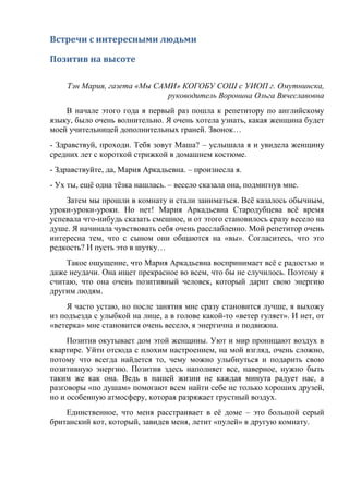 Встречи с интересными людьми
Позитив на высоте
Тэн Мария, газета «Мы САМИ» КОГОБУ СОШ с УИОП г. Омутнинска,
руководитель Воронина Ольга Вячеславовна
В начале этого года я первый раз пошла к репетитору по английскому
языку, было очень волнительно. Я очень хотела узнать, какая женщина будет
моей учительницей дополнительных граней. Звонок…
- Здравствуй, проходи. Тебя зовут Маша? – услышала я и увидела женщину
средних лет с короткой стрижкой в домашнем костюме.
- Здравствуйте, да, Мария Аркадьевна. – произнесла я.
- Ух ты, ещё одна тёзка нашлась. – весело сказала она, подмигнув мне.
Затем мы прошли в комнату и стали заниматься. Всё казалось обычным,
уроки-уроки-уроки. Но нет! Мария Аркадьевна Стародубцева всё время
успевала что-нибудь сказать смешное, и от этого становилось сразу весело на
душе. Я начинала чувствовать себя очень расслабленно. Мой репетитор очень
интересна тем, что с сыном они общаются на «вы». Согласитесь, что это
редкость? И пусть это в шутку…
Такое ощущение, что Мария Аркадьевна воспринимает всё с радостью и
даже неудачи. Она ищет прекрасное во всем, что бы не случилось. Поэтому я
считаю, что она очень позитивный человек, который дарит свою энергию
другим людям.
Я часто устаю, но после занятия мне сразу становится лучше, я выхожу
из подъезда с улыбкой на лице, а в голове какой-то «ветер гуляет». И нет, от
«ветерка» мне становится очень весело, я энергична и подвижна.
Позитив окутывает дом этой женщины. Уют и мир проницают воздух в
квартире. Уйти отсюда с плохим настроением, на мой взгляд, очень сложно,
потому что всегда найдется то, чему можно улыбнуться и подарить свою
позитивную энергию. Позитив здесь наполняет все, наверное, нужно быть
таким же как она. Ведь в нашей жизни не каждая минута радует нас, а
разговоры «по душам» помогают всем найти себе не только хороших друзей,
но и особенную атмосферу, которая разряжает грустный воздух.
Единственное, что меня расстраивает в её доме – это большой серый
британский кот, который, завидев меня, летит «пулей» в другую комнату.
 