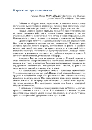 Встречи с интересными людьми
Гарская Мария, МКОУ ДОД ДДТ «Радость» пгт Опарино,
руководитель Чаклей Ирина Николаевна
Побывав на Форуме юных журналистов, я получила неизгладимые
впечатления. Для проведения созданы все условия. Еще неопытным, юным
журналистам дают шанс реализовать себя во всех сферах деятельности.
Каждый участник находит сферу, где он является профессионалом, и он
не только проявляет себя, но и делится своими знаниями с другими
участниками. Все это помогает нам стать лучше и более профессиональней.
Но самое важное здесь – это люди, с которыми я познакомилась на Форуме.
Организаторы являются высококвалифицированными специалистами.
Они очень интересно преподносят нам всю информацию. Правильная речь
доступна публике любого возраста, жестикуляция и работа с большим
количеством людей доказывает их профессионализм в ораторской сфере.
Персонал в институте гостеприимный и доброжелательный. Они ведут себя по
отношению к участникам корректно, все улыбаются, стараются помочь. В
институте такая приятная дружелюбная атмосфера.
Участники Форума очень интересные личности. Каждый уникален и
очень любопытен. Воспринимают новую информацию положительно, задают
вопросы и вступают в дискуссию. Являются интеллектуально развитыми и с
неудержимым воображением. Конкуренция очень сильная, но ребята все
подружились и каждый переживает друг за друга.
Мы познакомились с партнерами Форума – компанией «Технополис».
Это - люди, полные невероятных идей. Именно с этой компанией формируется
будущее и все фантазии могут стать реальностью. Нам показывали технику,
способную помогать людям. Они приветствуют новые идеи, готовы всегда
помочь и ответить на интересующие нас вопросы. «клиенты наши друзья» -
это девиз компании. Вся информация, данная нам была в интересной
информативной форме.
Я очень рада, что мне представился шанс побыть на Форуме. Мне очень
нравится сочинять и писать статьи. Я познакомилась с новыми людьми,
приобрела новые навыки, узнала о новых технологиях, и я очень хочу снова
приехать следующий Форум региональных пресс-служб.
 