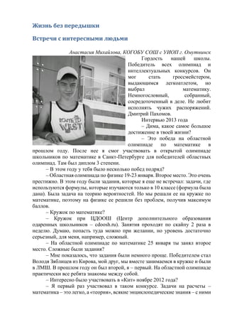 Жизнь без передышки
Встречи с интересными людьми
Анастасия Михайлова, КОГОБУ СОШ с УИОП г. Омутнинск
Гордость нашей школы.
Победитель всех олимпиад и
интеллектуальных конкурсов. Он
мог стать гроссмейстером,
выдающимся легкоатлетом, но
выбрал математику.
Немногословный, собранный,
сосредоточенный в деле. Не любит
исполнять чужих распоряжений.
Дмитрий Пахомов.
Интервью 2013 года
– Дима, какое самое большое
достижение в твоей жизни?
– Это победа на областной
олимпиаде по математике в
прошлом году. После нее я смог участвовать в открытой олимпиаде
школьников по математике в Санкт-Петербурге для победителей областных
олимпиад. Там был диплом 3 степени.
– В этом году у тебя было несколько побед подряд?
– Областная олимпиада по физике 19-23 января. Второе место. Это очень
престижно. В этом году были задания, которые я еще не встречал: задачи, где
используются формулы, которые изучаются только в 10 классе (формула была
дана). Была задача на теорию вероятностей. Но мы решали ее на кружке по
математике, поэтому на физике ее решили без проблем, получив максимум
баллов.
– Кружок по математике?
– Кружок при ЦДООШ (Центр дополнительного образования
одаренных школьников – cdoosh.ru). Занятия проходят по скайпу 2 раза в
неделю. Думаю, попасть туда можно при желании, но уровень достаточно
серьезный, для меня, например, сложный.
– На областной олимпиаде по математике 25 января ты занял второе
место. Сложные были задания?
– Мне показалось, что задания были немного проще. Победителем стал
Володя Зяблицев из Кирова, мой друг, мы вместе занимаемся в кружке и были
в ЛМШ. В прошлом году он был второй, я – первый. На областной олимпиаде
практически все ребята знакомы между собой.
– Интересно было участвовать в «Кит» ноябре 2012 года?
– Я первый раз участвовал в таком конкурсе. Задачи на расчеты –
математика – это легко, а «теория», всякие энциклопедические знания – с ними
 