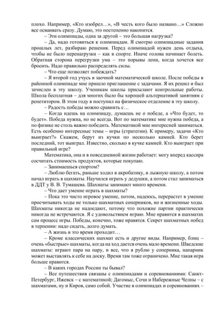 плохо. Например, «Кто изобрел…», «В честь кого было названо…» Сложно
все осваивать сразу. Думаю, это постепенно накопится.
– Эти олимпиады, одна за другой – это большая нагрузка?
– Да, надо готовиться к олимпиадам. Я смотрю олимпиадные задания
прошлых лет, разбираю решения. Перед олимпиадой нужен день отдыха,
чтобы не было перенагрузки – как в спорте. Иначе голова начинает болеть.
Обратная сторона перегрузки ума – это порывы лени, когда хочется все
бросить. Надо правильно распределять силы.
– Что еще позволяет побеждать?
– Я второй год учусь в заочной математической школе. После победы в
районной олимпиаде мне пришло приглашение с задачами. Я их решил и был
зачислен в эту школу. Ученикам школы присылают контрольные работы.
Школа бесплатная – для многих было бы хорошей альтернативой занятиям с
репетитором. В этом году я поступил на физическое отделение в эту школу.
– Радость победы можно сравнить с…
– Когда идешь на олимпиаду, думаешь не о победе, а «Что будет, то
будет». Победа нужна, но не всегда. Вот по математике мне нужна победа, а
по физике не столь важно победить. Математикой мне интересней заниматься.
Есть особенно интересные темы – игры (стратегии). К примеру, задачи «Кто
выиграет?» Скажем, берут из кучки по несколько камней. Кто берет
последний, тот выиграл. Известно, сколько в кучке камней. Кто выиграет при
правильной игре?
Математика, она и в повседневной жизни работает: могу вперед кассира
сосчитать стоимость продуктов, которые покупаю.
– Занимаешься спортом?
– Люблю бегать, раньше ходил в акробатику, в лыжную школу, а потом
начал играть в шахматы. Научился играть у дедушки, а потом стал заниматься
в ДДТ у В. В. Тумашева. Шахматы занимают много времени.
– Что дает умение играть в шахматы?
– Пока это чисто игровое умение, потом, надеюсь, перерастет в умение
просчитывать ходы не только шахматных соперников, но и жизненные ходы.
Шахматы никогда не надоедают, потому что похожие партии практически
никогда не встречаются. Я с удовольствием играю. Мне нравится в шахматах
сам процесс игры. Победы, конечно, тоже нравятся. Секрет шахматных побед
в терпении: надо сидеть, долго думать.
– А жизнь в это время проходит…
– Кроме классических шахмат есть и другие виды. Например, блиц –
очень «быстрые» шахматы, когда на ход дается очень мало времени. Шведские
шахматы: играют пара на пару, и все, что я рублю у соперника, напарник
может выставлять к себе на доску. Время там тоже ограничено. Мне такая игра
больше нравится.
– В каких городах России ты бывал?
– Все путешествия связаны с олимпиадами и соревнованиями: Санкт-
Петербург, Ижевск – с математикой; Дагомыс, Сочи и Набережные Челны – с
шахматами, ну и Киров, само собой. Участие в олимпиадах и соревнованиях –
 