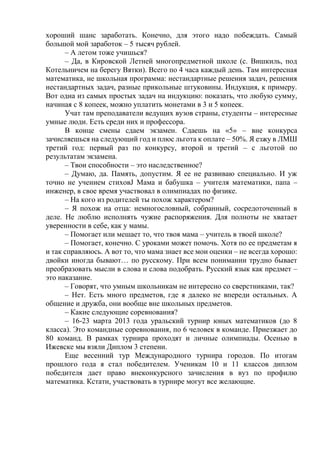 хороший шанс заработать. Конечно, для этого надо побеждать. Самый
большой мой заработок – 5 тысяч рублей.
– А летом тоже учишься?
– Да, в Кировской Летней многопредметной школе (с. Вишкиль, под
Котельничем на берегу Вятки). Всего по 4 часа каждый день. Там интересная
математика, не школьная программа: нестандартные решения задач, решения
нестандартных задач, разные прикольные штуковины. Индукция, к примеру.
Вот одна из самых простых задач на индукцию: показать, что любую сумму,
начиная с 8 копеек, можно уплатить монетами в 3 и 5 копеек.
Учат там преподаватели ведущих вузов страны, студенты – интересные
умные люди. Есть среди них и профессора.
В конце смены сдаем экзамен. Сдаешь на «5» – вне конкурса
зачисляешься на следующий год и плюс льгота к оплате – 50%. Я езжу в ЛМШ
третий год: первый раз по конкурсу, второй и третий – с льготой по
результатам экзамена.
– Твои способности – это наследственное?
– Думаю, да. Память, допустим. Я ее не развиваю специально. И уж
точно не учением стиховJ Мама и бабушка – учителя математики, папа –
инженер, в свое время участвовал в олимпиадах по физике.
– На кого из родителей ты похож характером?
– Я похож на отца: немногословный, собранный, сосредоточенный в
деле. Не люблю исполнять чужие распоряжения. Для полноты не хватает
уверенности в себе, как у мамы.
– Помогает или мешает то, что твоя мама – учитель в твоей школе?
– Помогает, конечно. С уроками может помочь. Хотя по ее предметам я
и так справляюсь. А вот то, что мама знает все мои оценки – не всегда хорошо:
двойки иногда бывают… по русскому. При всем понимании трудно бывает
преобразовать мысли в слова и слова подобрать. Русский язык как предмет –
это наказание.
– Говорят, что умным школьникам не интересно со сверстниками, так?
– Нет. Есть много предметов, где я далеко не впереди остальных. А
общение и дружба, они вообще вне школьных предметов.
– Какие следующие соревнования?
– 16-23 марта 2013 года уральский турнир юных математиков (до 8
класса). Это командные соревнования, по 6 человек в команде. Приезжает до
80 команд. В рамках турнира проходят и личные олимпиады. Осенью в
Ижевске мы взяли Диплом 3 степени.
Еще весенний тур Международного турнира городов. По итогам
прошлого года я стал победителем. Ученикам 10 и 11 классов диплом
победителя дает право внеконкурсного зачисления в вуз по профилю
математика. Кстати, участвовать в турнире могут все желающие.
 