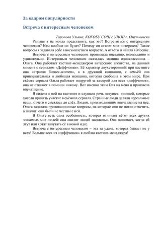 За кадром популярности
Встреча с интересным человеком
Торопова Ульяна, КОГОБУ СОШ с УИОП г. Омутнинска
Раньше я не могла представить, как это? Встретиться с интересным
человеком? Кем вообще он будет? Почему он станет мне интересен? Такие
вопросы я задавала себе в восьмилетнем возрасте. А ответы я нашла в Москве.
Встреча с интересным человеком произошла внезапно, неожиданно и
удивительно. Интересным человеком оказалась мамина одноклассница –
Ольга. Она работает кастинг-менеджером актерского агентства, на данный
момент с сериалом «Деффчонки». Её характер двухсторонний: при кастинге
она «строгая бизнес-women», а в дружной компании, с семьёй она
привлекательная и любящая женщина, которая свободна в этом мире. При
съёмке сериала Ольга работает подругой за камерой для всех «деффчонок»,
она не откажет в помощи никому. Вот именно этим Оля на меня и произвела
впечатление.
Я сидела с ней на кастинге и слушала речь девушек, юношей, которые
хотели принять участие в съёмках сериала. Странные люди делали нереальные
вещи, отчего я смеялась до слёз. Людям, производившим впечатление на нее,
Ольга задавала провокационные вопросы, на которые они не могли ответить,
а значит, они были не честны с ней.
В Ольге есть одна особенность, которая отличает её от всех других
знакомых мне людей: она «видит людей насквозь». Она понимает, когда ей
лгут или хотят запутать её в новой идее.
Встреча с интересным человеком – эта та удача, которая бывает не у
всех! Больше всех из «деффчонок» я люблю кастинг-менеджера!
 