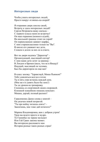 Интересные люди
Чтобы узнать интересных людей,
Просто вокруг оглянись-ка скорей!
Я открываю дверь школы своей,
Встречу я здесь интересных людей!
Сергея Петровича вижу сначала –
С первого класса меня он встречал!
Он наш охранник (немного седой),
На школьной границе стоит он горой!
Он первоклашкам завяжет шарфы,
С ним старшеклассники только на "Вы".
В школе его уважают все дети,
Словом и делом за них он в ответе.
Вот на двери надпись "Директор" –
Организующий, мыслящий сектор!
С ним наши дети летят за границу –
В Лондон и Бремен (жаль, что не в Ниццу)!
Ищущий, мыслящий он человек,
Был бы директором он еще век!
В класс захожу: "Здравствуй, Миша Пьянков!"
Тебе удивляться всегда я готов:
Ты в пять утра встаешь каждый день
(Мне же и в девять было бы лень!)
Ты до уроков на тренировку
Спешишь со спортивной своею сноровкой.
Клюшкой хоккейною пишешь конспект.
Мишка, дерзай, полный респект!
Герасименко Данил снова с книгой –
Он увлечен новой интригой.
"Ты про войну читаешь опять? –
Закончишь, мне тоже дай почитать!"
Марина Владимировна, вам с добрым утром!
Урок вы ведете просто и мудро.
То Ганнибал на экране мелькает
Или Гай Гракх законы меняет.
Вы интересно расскажете нам
Истории разные таких разных стран!
 