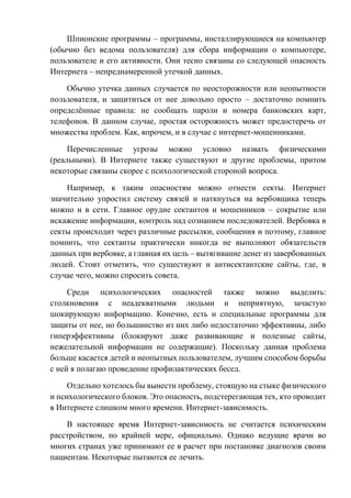 Шпионские программы – программы, инсталлирующиеся на компьютер
(обычно без ведома пользователя) для сбора информации о компьютере,
пользователе и его активности. Они тесно связаны со следующей опасность
Интернета – непреднамеренной утечкой данных.
Обычно утечка данных случается по неосторожности или неопытности
пользователя, и защититься от нее довольно просто – достаточно помнить
определённые правила: не сообщать пароли и номера банковских карт,
телефонов. В данном случае, простая осторожность может предостеречь от
множества проблем. Как, впрочем, и в случае с интернет-мошенниками.
Перечисленные угрозы можно условно назвать физическими
(реальными). В Интернете также существуют и другие проблемы, притом
некоторые связаны скорее с психологической стороной вопроса.
Например, к таким опасностям можно отнести секты. Интернет
значительно упростил систему связей и наткнуться на вербовщика теперь
можно и в сети. Главное орудие сектантов и мошенников – сокрытие или
искажение информации, контроль над сознанием последователей. Вербовка в
секты происходит через различные рассылки, сообщения и поэтому, главное
помнить, что сектанты практически никогда не выполняют обязательств
данных при вербовке, а главная их цель – вытягивание денег из завербованных
людей. Стоит отметить, что существуют и антисектантские сайты, где, в
случае чего, можно спросить совета.
Среди психологических опасностей также можно выделить:
столкновения с неадекватными людьми и неприятную, зачастую
шокирующую информацию. Конечно, есть и специальные программы для
защиты от нее, но большинство из них либо недостаточно эффективны, либо
гиперэффективны (блокируют даже развивающие и полезные сайты,
нежелательной информации не содержащие). Поскольку данная проблема
больше касается детей и неопытных пользователем, лучшим способом борьбы
с ней я полагаю проведение профилактических бесед.
Отдельно хотелось бы вынести проблему, стоящую на стыке физического
и психологического блоков. Это опасность, подстерегающая тех, кто проводит
в Интернете слишком много времени. Интернет-зависимость.
В настоящее время Интернет-зависимость не считается психическим
расстройством, по крайней мере, официально. Однако ведущие врачи во
многих странах уже принимают ее в расчет при постановке диагнозов своим
пациентам. Некоторые пытаются ее лечить.
 