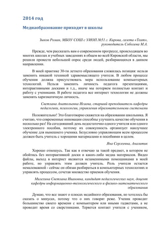2014 год
Медиаобразование приходит в школы
Зыков Роман, МБОУ СОШ с УИОП №51 г. Кирова, газета «Team»,
руководитель Соболева М.А.
Прежде, чем рассказать вам о современном прогрессе, происходящем во
многих школах и учебных заведениях в общем во всей Кировской области, мы
решили провести небольшой опрос среди людей, разбирающихся в данном
направлении.
В моей практике 30-ти летнего образования сложилась позиция: нельзя
заменить никакой техникой здравомыслящего учителя. В любом процессе
обучения должна присутствовать мера использование компьютерных
технологий. Нельзя заменить личность педагога презентациями,
интерактивными досками и т.д., иначе мы потеряем полностью контакт и
работу с учениками. В работе педагога все интернет технологии не должны
заменять харизматичную личность.
Светлана Анатольевна Исаева, старший преподаватель кафедры
педагогики, психологии, управления образовательными системами
Положительно! Это благотворно скажется на образовании школьника. Я
считаю, что современные инновации способны улучшить качество обучения в
несколько раз! На сегодняшний день недостаточно одного учителя или одного
электронного пособия, поэтому их совокупность организует наилучшее
обучение для нынешнего ученика. Безусловно управляющим всем процессом
должен быть учитель с хорошими материалами и пособиями в целом.
Яна Сергеевна, Аналитик
Хорошо отношусь. Так как я отвечаю за такой предмет, в котором не
обойтись без интерактивной доски и каких-либо медиа материалов. Видео
файлы, выход в интернет являются незаменимыми помощниками в моей
работе, но управлять этим должен учитель. Роль учителя остается
немаловажной - сейчас он обязан разбираться в компьютерных технологиях и
управлять процессом, сочетая множество приемов обучения.
Милехина Светлана Ивановна, кандидат педагогических наук, доцент
кафедры информационно-технологического и физико-математического
образования
Думаю, что все знают о плюсах медийного образования, но хотелось бы
сказать о минусах, потому что о них говорят реже. Ученик проводит
большинство своего времени с компьютером или иными гаджетами, а не
проводит время со сверстниками. Теряется контакт учителя с учеником,
 