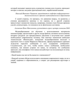который оказывает важную роль в развитии ученика или студента, пропадает
интерес к книгам, несущим драгоценный опыт, наработанный веками.
Николай Иванович Чупраков, преподаватель кафедры информационно-
технологического и физико-математического образования
С одной стороны, это прогресс, это движение вперед, это развитие, у
ученика расширяются границы и это хорошо, но с другой стороны
присутствует множество минусов, например, ученики стали больше времени
уделять компьютерам, это повлияло на их физическое состояние.
Агалакова Инна Максимовна, руководитель пресс-центра гимназии №46
Медиаобразование это обучение с использованием материалов
кинематографа, презентаций и других медиа файлов, активное использование
интернет ресурсов для прогрессивного обучения и получения всех знаний
необходимых современному человеку. Как замечает знаменитая свободная
энциклопедия «Википедия», концепция медиаобразования восходит в
конечном счете к идеям Маршалла Маклюэна, сформулировавшего принцип
«Средство передачи сообщения и есть содержание сообщения».
Следовательно, для того, чтобы понять смысл сообщения, необходимо
понимать, как именно устроен тот канал, по которому это сообщение
приходит, как специфика этого канала воздействует на поступающую по нему
информацию.
- Какой вывод мы могли бы вынести с написанного?
- Каждый человек обязан использовать инновации современного мира, но не в
ущерб здоровью и образованности, а скорее для расширения кругозора и
знаний.
 