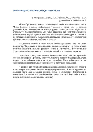 Медиаобразование приходит в школы
Кормщикова Полина, МБОУ школа № 51, «Кому за 12…»,
руководитель Соболева М.А.
Медиаобразование- важная составляющая любого методического курса.
Через фильмы и клипы информация усваивается легче, чем со страниц
учебника. Простота восприятия медиаресурсов гораздо упрощает обучение. Я
считаю, что медиаобразование уже через несколько лет обретет несказанную
популярность и будет приветствоваться на любых школьных уроках. Но никто
не берется предположить, смогут ли медиаресурсы через какой-то промежуток
времени совсем заменить учебники и книжки.
На данный момент в моей школе медиаобразование еще не очень
популярно. Чаще всего этот вид подачи данных используют на своих уроках
учителя биологии, музыки, русского языка и литературы. Все остальные
учителя предпочитают конспектирование знаний и заучивание наизусть.
Нередко дети получают задание по созданию своего видеоматериала на
тот или иной урок. Профили, по которым ребята создают медиафайлы, очень
широк, от английского языка до урока географии. Такая работа интересна,
занимательна и вырабатывает усидчивость у растущего поколения!
Я считаю, что уроки медиаобразования должны обязательно (!) входить
в школьную программу хотя бы в виде факультативов. А юные журналисты
должны знать азы создания клипов, видео и обработки фотографий в
фотошопе. Эти знания в дальнейшем помогут создать свой блог, сайт, а может
и свое небольшое корпоративное издание!
 