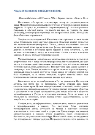 Медиаобразование приходит в школы
Мазеева Надежда, МБОУ школа №51 г. Кирова, газета: «Кому за 12…»
Представьте себе среднестатистическую школу лет двадцать-тридцать
назад. Множество школьников, строгие учителя, шумные перемены и тишина
на уроках. Не правда ли, напоминает современную школу? Но есть и различия.
Например, в обычной школе тех времён вы вряд ли увидели бы даже
компьютер, не говоря уже о принтере или интерактивной доске. И тогда это
было абсолютно нормальным.
Теперь о школе сегодняшней. Кое-что осталось прежним, но в настоящее
время большинство школ в крупных городах и областных центрах полностью
или частично компьютеризированы. То есть, учитель вполне может показать
на электронной доске презентацию или фильм, напечатать задания… даже
дневник и журнал в последнее время перешли в иное измерение. И, как
логично предположить, вслед за изменением средств следует изменение
методов. В школы приходит медиаобразование.
Медиаобразование – обучение, связанное со всеми медиа (печатными ли,
графическими или и вовсе звуковыми) и различными технологиями, оно даёт
людям, а в данном случае школьникам, понимание того, что такое медиа и как
его можно использовать само по себе. Но к тому же в него можно заложить и
конкретную цель. То есть, если показать презентацию на определённую тему,
человек, её посмотревший, получит не только знания по той теме, которой она
была посвящена, но и, вполне возможно, получит какие-то новые идеи
относительно создания и использования данного вида медиа.
В настоящее время медиаобразование в России развивается. Пусть не так
активно, как могло бы, но развивается. Сейчас открыта даже такая
специализация в вузах. И в век информационных технологий, как бы странно
это ни звучало, медиаобразованию отчётливо не хватает поддержки общества.
К сожалению, из-за общей неизвестности даже такого понятия в обществе,
медиаобразование в России и продолжает отставать. Люди не знают и в
результате не понимают, зачем вообще нужно медиаобразование. А нет
потребителя, нет и спроса.
Сегодня, вслед за информационных технологиями, начинает развиваться
и медиаобразование в школах. Для получения более широкого
распространения сейчас отчётливо не хватает в основном активной
деятельности в среде самих детей и подростков. Проще говоря, для развития
медиаобразования в школах, нужна поддержка самих обучающихся.
Фактически, получается замкнутый круг. Нет активной среды, нет поддержки.
Нет поддержки, нет распространения. Нет распространения, нет и активности.
 