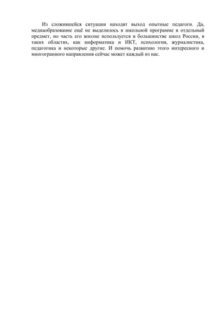 Из сложившейся ситуации находят выход опытные педагоги. Да,
медиаобразование ещё не выделилось в школьной программе в отдельный
предмет, но часть его вполне используется в большинстве школ России, в
таких областях, как информатика и ИКТ, психология, журналистика,
педагогика и некоторые другие. И помочь развитию этого интересного и
многогранного направления сейчас может каждый из нас.
 
