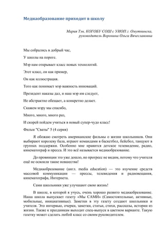 Медиаобразование приходит в школу
Мария Тэн, КОГОБУ СОШ с УИОП г. Омутнинска,
руководитель Воронина Ольга Вячеславовна
Мы собрались в добрый час,
У школы на пороге.
Мэр нам открывает класс новых технологий.
Этот класс, он как пример,
Он как иллюстрация.
Того как понимает мэр важность инноваций.
Президент наказы дал, и наш мэр им следует,
Не абстрактно обещает, а конкретно делает.
Скажем мэру мы спасибо,
Много, много, много раз,
И скорей пойдем учиться в новый супер-чудо класс!
Фильм "Сваты" 5 (4 серия)
Я обожаю смотреть американские фильмы о жизни школьников. Они
выбирают королеву бала, играют командами в баскетбол, бейсбол, танцуют в
группах поддержки. Особенно мне нравится детское телевидение, радио,
кинематограф и пресса. И это всё называется медиаобразование.
До провинции это уже дошло, но прогресс не видим, потому что учителя
ещё не освоили такие новшества!
Медиаобразование (англ. media education) — это изучение средств
массовой коммуникации — прессы, телевидения и радиовещания,
кинематографа, Интернета.
Сами школьники уже улучшают свою жизнь!
В школе, в которой я учусь, очень хорошо развито медиаобразование.
Наша школа выпускает газету «Мы САМИ» (Самостоятельные, активные,
мобильные, инициативные). Заметки в эту газету создают школьники и
учителя. Это интервью, очерки, заметки, статьи, стихи, рассказы, истории из
жизни. Также к праздникам выходит спец-выпуск в цветном варианте. Такую
газетку может сделать любой класс со своим руководителем.
 