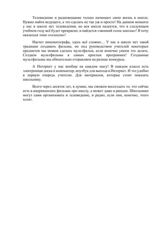 Телевидение и радиовещание только начинают свою жизнь в школе.
Нужно найти ведущего, а это сделать не так уж и просто! На данном моменте
у нас в школе нет телевидения, но вся школа надеется, что в следующем
учебном году всё будет прекрасно, и найдется «звонкий голос школы»! Я хочу
оказаться этим «голосом»!
Насчет кинематографа, здесь всё сложно… У нас в школе нет такой
традиции создавать фильмы, но под руководством учителей некоторых
предметов мы можем сделать мультфильм, если конечно умеем это делать.
Создаем мультфильмы в самых простых программах! Созданные
мультфильмы мы обязательно отправляем на разные конкурсы.
А Интернет у нас вообще на каждом шагу! В каждом классе есть
электронная доска и компьютер, ноутбук для выхода в Интернет. И это удобно
в первую очередь учителю. Для материалов, которые стоит показать
школьнику.
Всего через десяток лет, я думаю, мы сможем воссоздать то, что сейчас
есть в американских фильмах про школу, а может даже и раньше. Школьники
могут сами организовать и телевидение, и радио, если они, конечно, этого
хотят.
 