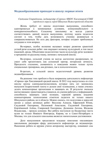 Медиаобразование приходит в школу: первые итоги
Светлана Спиридонова, медиацентр «Сорока» МБОУ Хмелевицкой СОШ
городского округа город Шахунья Нижегородской области
Жизнь требует от школы подготовки выпускника, способного
адаптироваться к меняющимся условиям, коммуникабельного и
конкурентоспособного. Сельскому школьнику не всегда удается
соответствовать данной модели выпускника, поэтому задача педагогов
состоит в том, чтобы дать возможность ученику развиваться и
совершенствоваться. Но есть ряд факторов, которые создают проблемную
ситуацию в этом вопросе.
Во-первых, особое волнение вызывает вопрос развития грамотной
устной речи сельских ребят: они ощущают нехватку культурной, в том числе
языковой, среды. Объективно недостаточно часов на культуру речи заложено
в программе по русскому языку, начиная с начальной школы.
Во-вторых, сельский ученик не всегда достаточно раскрепощен, не
умеет себя презентовать как успешный оратор, интересная личность.
Преодолеть стеснение, скованность в поведении можно только путем
специальных тренировок, как речевых, так и психологических.
В-третьих, в сельской школе недостаточный уровень развития
медиаобразования.
На решение этих проблем и была направлена деятельность инфоцентра
«Сорока» при Хмелевицкой средней школе. В 2012 году выпустилась из стен
школы группа одиннадцатиклассников, которые пять лет занимались
выпуском подростковой газеты и делали своё телевидение, а также учились
делать компьютерные презентации и защищать их. И результат оказался
впечатляющим: грамотная речь учащихся, их умение работать с информацией,
способность защищать свою позицию, хороший уровень владения
компьютерными технологиями отметили педагоги не только нашего
Шахунского района, но и области. Можно сказать, что подготовка к взрослой
жизни у самых активных ребят: Веселова Алексея, Ефремовой Юлии,
Скудновой Екатерины, Пальмовой Анастасии, Скудновой Екатерины,
Корчёмкиной Алёны, Смирновой Екатерины, Долинина Антона, Жидкова
Владислава, - прошла успешно. Все ребята поступили на бюджетные места
вузов не только Нижнего Новгорода, Кирова, но и Санкт-Петербурга и
Москвы, что для сельского школьника является значительным достижением.
Дело выпускников продолжило младшее поколение хмелевицких
школьников, расширив сферу деятельности инфоцентра до медиацентра.
Нынешние ребята из кружка учатся актерскому мастерству, осваивают азы
 