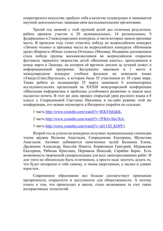 операторского искусства, пробуют себя в качестве телеведущих и занимаются
научной деятельностью, защищая свои исследовательские презентации.
Третий год занятий с этой группой детей дал отличные результаты:
ребята приняли участие в 20 муниципальных, 14 региональных, 9
федеральных и 2 международных конкурсах, в части которых заняли призовые
места. В прошлом году стоит отметить победу во всероссийском конкурсе
«Личное чтение» и призовые места во всероссийских конкурсах «Начинаем
урок» (Киров) и «Юные таланты Отчизны» (Москва). Недавним достижением
стала победа группы восьмиклассников во всероссийском открытом
фестивале экранного творчества детей «Весенняя капель», проходившем в
конце марта в Липецке, на котором ей вручили диплом за лучший сюжет в
информационной программе. Заслуженно завоевали и 1 место в
международном конкурсе учебных фильмов на немецком языке
«Увидел.Снял.Научился», в котором было 55 участников из 18 стран мира.
Также ребята из медиацентра 25 марта защищали 6 компьютерных
исследовательских презентаций на XXXIII международной конференции
«Школьная информатика и проблемы устойчивого развития» и заняли весь
пьедестал почета. В этот же день прошел открытый урок русского языка в 8
классе у Спиридоновой Светланы Павловны в он-лайн режиме этой же
конференции, его можно посмотреть в Интернете (перейти по ссылкам:
1 часть http://www.youtube.com/watch?v=IEKY8jGjklk,
2 часть http://www.youtube.com/watch?v=5FK6vAko7kA,
3 часть http://www.youtube.com/watch?v=aS11Xf_KDfY).
Второй год за успехи на конкурсах получают муниципальные стипендии
члены кружка Волкова Анастасия, Спиридонова Екатерина, Шуметова
Анастасия. Активно добиваются намеченных целей Балакина Елена,
Дружинин Александр, Киселёв Никита, Коряковцев Григорий, Муравьева
Екатерина, Рябкова Кристина, Пермяков Николай, Скрябин Борис. Есть
возможность творческой самореализации для всех заинтересованных ребят. И
для этого не обязательно быть отличником, а просто надо захотеть делать то,
что будет интересно и тебе самому, и твоим сверстникам, а заодно и удивит
взрослых.
Современное образование все больше соответствует принципам
прозрачности, открытости и доступности для общественности. А потому
узнать о том, что происходит в школе, стало возможным за счет таких
интерактивных технологий.
 