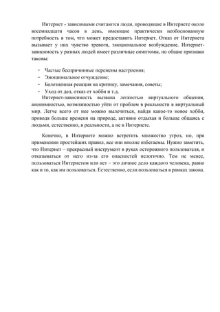 Интернет - зависимыми считаются люди, проводящие в Интернете около
восемнадцати часов в день, имеющие практически необоснованную
потребность в том, что может предоставить Интернет. Отказ от Интернета
вызывает у них чувство тревоги, эмоциональное возбуждение. Интернет-
зависимость у разных людей имеет различные симптомы, но общие признаки
таковы:
Частые беспричинные перемены настроения;
Эмоциональное отчуждение;
Болезненная реакция на критику, замечания, советы;
Уход от дел, отказ от хобби и т.д.
Интернет-зависимость вызвана легкостью виртуального общения,
анонимностью, возможностью уйти от проблем в реальности в виртуальный
мир. Легче всего от нее можно вылечиться, найдя какое-то новое хобби,
проводя больше времени на природе, активно отдыхая и больше общаясь с
людьми, естественно, в реальности, а не в Интернете.
Конечно, в Интернете можно встретить множество угроз, но, при
применении простейших правил, все они вполне избегаемы. Нужно заметить,
что Интернет – прекрасный инструмент в руках осторожного пользователя, и
отказываться от него из-за его опасностей нелогично. Тем не менее,
пользоваться Интернетом или нет – это личное дело каждого человека, равно
как и то, как им пользоваться. Естественно, если пользоваться в рамках закона.
 