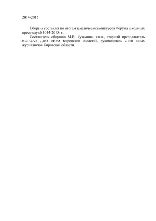 2014-2015
Сборник составлен по итогам тематических конкурсов Форума школьных
пресс-служб 1014-2015 гг.
Составитель сборника М.В. Кузьмина, к.п.н., старший преподаватель
КОГОАУ ДПО «ИРО Кировской области», руководитель Лиги юных
журналистов Кировской области.
 