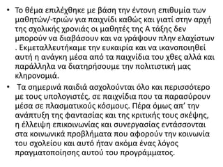 • Το θέμα επιλέχθηκε με βάση την έντονη επιθυμία των
μαθητών/-τριών για παιχνίδι καθώς και γιατί στην αρχή
της σχολικής χρονιάς οι μαθητές της Α τάξης δεν
μπορούν να διαβάσουν και να γράψουν πλην ελαχίστων
. Εκμεταλλευτήκαμε την ευκαιρία και να ικανοποιηθεί
αυτή η ανάγκη μέσα από τα παιχνίδια του χθες αλλά και
παράλληλα να διατηρήσουμε την πολιτιστική μας
κληρονομιά.
• Τα σημερινά παιδιά ασχολούνται όλο και περισσότερο
με τους υπολογιστές, σε παιχνίδια που τα παρασύρουν
μέσα σε πλασματικούς κόσμους. Πέρα όμως απ’ την
ανάπτυξη της φαντασίας και της κριτικής τους σκέψης,
η έλλειψη επικοινωνίας και συνεργασίας εντάσσονται
στα κοινωνικά προβλήματα που αφορούν την κοινωνία
του σχολείου και αυτό ήταν ακόμα ένας λόγος
πραγματοποίησης αυτού του προγράμματος.
 