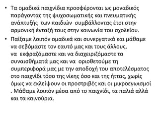 • Τα ομαδικά παιχνίδια προσφέρονται ως μοναδικός
παράγοντας της ψυχοσωματικής και πνευματικής
ανάπτυξής των παιδιών συμβάλλοντας έτσι στην
αρμονική ένταξή τους στην κοινωνία του σχολείου.
• Παίξαμε λοιπόν ομαδικά και συνεργατικά και μάθαμε
να σεβόμαστε τον εαυτό μας και τους άλλους,
να εκφραζόμαστε και να διαχειριζόμαστε τα
συναισθήματά μας και να οριοθετούμε τη
συμπεριφορά μας με την αποδοχή του αποτελέσματος
στο παιχνίδι τόσο της νίκης όσο και της ήττας, χωρίς
όμως να εκλείψουν οι προστριβές και οι μικροεγωισμοί
. Μάθαμε λοιπόν μέσα από το παιχνίδι, τα παλιά αλλά
και τα καινούρια.
 