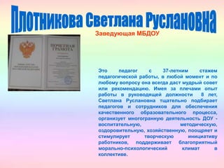 Заведующая МБДОУ
Это педагог с 37-летним стажем
педагогической работы, в любой момент и по
любому вопросу она всегда даст мудрый совет
или рекомендацию. Имея за плечами опыт
работы в руководящей должности 8 лет,
Светлана Руслановна тщательно подбирает
педагогов и сотрудников для обеспечения
качественного образовательного процесса,
организует многогранную деятельность ДОУ -
воспитательную, методическую,
оздоровительную, хозяйственную, поощряет и
стимулирует творческую инициативу
работников, поддерживает благоприятный
морально-психологический климат в
коллективе.
 
