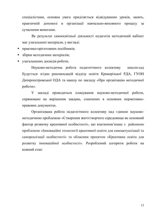 13
спеціалістами, основна увага приділяється відвідуванню уроків, занять,
практичній допомозі в організації навчально-виховного процесу за
сучасними вимогами.
Як результат самоосвітньої діяльності педагогів методичний кабінет
має узагальнені матеріали, у вигляді:
 практико-орієнтовних посібників;
 збірки методичних матеріалів;
 узагальнених досвідів роботи.
Науково-методична робота педагогічного колективу школи-сад
будується згідно рекомендацій відділу освіти Криворізької РДА, ГУОН
Дніпропетровської ОДА та наказу по закладу «Про організацію методичної
роботи».
У закладі проводиться планування науково-методичної роботи,
спрямовано на вирішення завдань, означених в основних нормативно-
правових документах.
Організована робота педагогічного колективу над єдиною науково-
методичною проблемою «Створення життєтворчого середовища як основний
фактор розвитку креативної особистості», що взаємопов’язана з районною
проблемою «Інноваційні технології креативної освіти для самоактуалізації та
самореалізації особистості» та обласним проектом «Креативна освіта для
розвитку інноваційної особистості». Розроблений алгоритм роботи на
кожний етап:
 