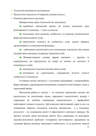 15
 Технологія навчання як дослідження;
 Педагогічна технологія «Створення ситуації успіху»;
 Розвиток критичного мислення.
Використання даних технологій дає можливість:
 сприймати навчальний процес як цілісну взаємодію двох
рівноправних її учасників — учня та вчителя;
 постановки мети розвитку особистості та розвитку різноманітних
форм мислення кожного учня;
 зорієнтувати педагога на особистість учня, надати перевагу
організаційній та стимулюючій функціям;
 здійснювати діалогічний стиль спілкування, взаємодію між учнями
(інтерактивне навчання), підтримку ініціативи дітей;
 Використовувати основні форми навчання — групову та
індивідуальну, які ґрунтуються на довірі до дитини, на здатності її
відповідати за себе;
 максимально залучати власний досвід учнів;
 мотивувати на «досягнення», утвердження почуття гідності
особистості, її діяльності.
Головною метою діяльності є поєднання традиційних і нетрадиційних
форм навчання, упровадження інтегрованих елементів комп’ютерних знань у
навчальний процес.
Методична робота в закладі — це комплекс практичних заходів, які
ґрунтуються на досягненнях науки, передового педагогічного досвіду і
спрямовані на всебічне підвищення компетентності і професійної
майстерності кожного педагога. Цей комплекс орієнтований, перш за все, на
підвищення творчого потенціалу вчителів, вихователів, а в кінцевому
результаті – на підвищення якості й ефективності освітнього процесу. На
протязі останніх років методична робота була спрямована на реалізацію
науково-методичної проблеми «Створення життєтворчого середовища як
основний фактор розвитку креативної особистості» та на розвиток творчої
 