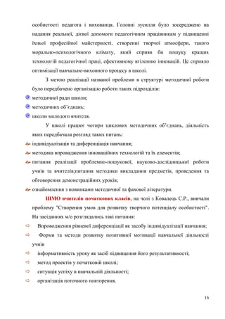 16
особистості педагога і вихованця. Головні зусилля було зосереджено на
надання реальної, дієвої допомоги педагогічним працівникам у підвищенні
їхньої професійної майстерності, створенні творчої атмосфери, такого
морально-психологічного клімату, який сприяв би пошуку кращих
технологій педагогічної праці, ефективному втіленню інновацій. Це сприяло
оптимізації навчально-виховного процесу в школі.
З метою реалізації названої проблеми в структурі методичної роботи
було передбачено організацію роботи таких підрозділів:
методичної ради школи;
методичних об’єднань;
школи молодого вчителя.
У школі працює чотири циклових методичних об’єднань, діяльність
яких передбачала розгляд таких питань:
 індивідуалізація та диференціація навчання;
 методика впровадження інноваційних технологій та їх елементів;
 питання реалізації проблемно-пошукової, науково-дослідницької роботи
учнів та вчителів;питання методики викладання предметів, проведення та
обговорення демонстраційних уроків;
 ознайомлення з новинками методичної та фахової літератури.
ШМО вчителів початкових класів, на чолі з Ковалець С.Р., вивчали
проблему "Створення умов для розвитку творчого потенціалу особистості".
На засіданнях м/о розглядались такі питання:
 Впроводження рівневої диференціації як засобу індивідуалізації навчання;
 Форми та методи розвитку позитивної мотивації навчальної діяльності
учнів
 інформативність уроку як засіб підвищення його результативності;
 метод проектів у початковій школі;
 ситуація успіху в навчальній діяльності;
 організація поточного повторення.
 