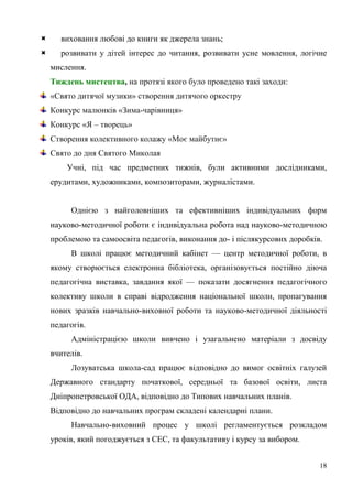 18
 виховання любові до книги як джерела знань;
 розвивати у дітей інтерес до читання, розвивати усне мовлення, логічне
мислення.
Тиждень мистецтва, на протязі якого було проведено такі заходи:
«Свято дитячої музики» створення дитячого оркестру
Конкурс малюнків «Зима-чарівниця»
Конкурс «Я – творець»
Створення колективного колажу «Моє майбутнє»
Свято до дня Святого Миколая
Учні, під час предметних тижнів, були активними дослідниками,
ерудитами, художниками, композиторами, журналістами.
Однією з найголовніших та ефективніших індивідуальних форм
науково-методичної роботи є індивідуальна робота над науково-методичною
проблемою та самоосвіта педагогів, виконання до- і післякурсових доробків.
В школі працює методичний кабінет — центр методичної роботи, в
якому створюється електронна бібліотека, організовується постійно діюча
педагогічна виставка, завдання якої — показати досягнення педагогічного
колективу школи в справі відродження національної школи, пропагування
нових зразків навчально-виховної роботи та науково-методичної діяльності
педагогів.
Адміністрацією школи вивчено і узагальнено матеріали з досвіду
вчителів.
Лозуватська школа-сад працює відповідно до вимог освітніх галузей
Державного стандарту початкової, середньої та базової освіти, листа
Дніпропетровської ОДА, відповідно до Типових навчальних планів.
Відповідно до навчальних програм складені календарні плани.
Навчально-виховний процес у школі регламентується розкладом
уроків, який погоджується з СЕС, та факультативу і курсу за вибором.
 