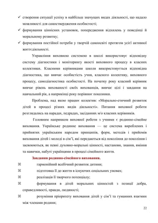 22
 створення ситуації успіху в найбільш значущих видах діяльності, що надало
можливості для самоствердження особистості;
 формування ціннісних установок, попередження відхилень у поведінці й
моральному розвитку;
 формування постійної потреби у творчій самоосвіті протягом усієї активної
життєдіяльності.
Управління виховною системою в школі використовує відповідну
систему діагностики і моніторингу якості виховного процесу в класних
колективах. Класними керівниками школи використовується відповідна
діагностика, що вивчає особистість учня, класного колективу, виховного
процесу, самодіагностика особистості. На початку року класний керівник
вивчає рівень вихованості своїх вихованців, вивчає цілі і завдання на
навчальний рік, а наприкінці року порівнює показники.
Проблема, над якою працює колектив: «Морально-етичний розвиток
дітей в процесі різних видів діяльності». Питання виховної роботи
розглядались на нарадах, педрадах, засіданнях м/о класних керівників.
Головним напрямком виховної роботи з учнями є родинно-сімейне
виховання. Українське родинне виховання — це система вироблених і
прийнятих українським народом принципів, форм, методів і прийомів
виховання дітей і молоді в сім’ї, які передаються від покоління до покоління і
засвоюються, як певні духовно-моральні цінності, настанови, знання, вміння
та навички, набуті українцями в процесі сімейного життя.
Завдання родинно-сімейного виховання.
 гармонійний всебічний розвиток дитини;
 підготовка її до життя в існуючих соціальних умовах;
 реалізація її творчого потенціалу;
 формування в дітей моральних цінностей з позиції добра,
справедливості, правди, людяності;
 розуміння пріоритету виховання дітей у сім’ї та гуманних взаємин
між членами родини;
 