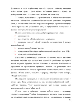 26
формування в учнів патріотичних почуттів, сприяли глибокому вивченню
рідної історії, краю і свого народу, наближали учнівську молодь до
демократичних начал та самостійного творчого мислення тощо.
У тісному взаємозв’язку з громадянським є військово-патріотичне
виховання. Педагогічний колектив направляє основні зусилля на спонукання
учнів до наслідування військово-патріотичних традицій українського народу
і його Збройних Сил, усвідомлення себе, як представників великої нації з
давньою самобутньою історією та культурою.
На виконання запланованих заходів були проведені такі заходи:
 уроки пам’яті;
 творчі зустрічі в бібліотеці школи з ветеранами;
 оновлення наочної агітації (плакатів, фотоматеріалів і випуск
вітальної газети);
 упорядкування братської могили;
 покладання квітів до братської могили загиблих воїнів у роки ВВВ;
 проведені спортивні змагання.
Екологічне виховання учнів покликане забезпечити молоде покоління
науковими знаннями про взаємозв’язок природи і суспільства, виховувати
любов до рідної природи, свідоме ставлення до охорони навколишнього
середовища та примноження природних багатств. На реалізацію мети
екологічного виховання в школі, спрямованні виховні години, акції: «Посади
дерево», «Свято квітів», екскурсії у природу, «Підгодуй птаха взимку»,
«Збудуй птахівницю».
Ми, педагоги, відповідальні за виховання й становлення особистості в
першу чергу. Тому усвідомлюємо, що нам довірено найдорожчий скарб –
майбутнє України. Тому використовуємо такі методи впливу, які
допомагають дітям знати себе в житті.
Суттєву роль у здійсненні системи роботи школи з виховання
свідомого громадянина України, зі сформованою життєвою компетентністю,
має діяльність з превентивного виховання, заходи з превентивного виховання
 