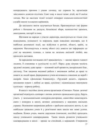27
попереджають причини і умови злочину, що сприяли їм, організація
змістовного дозвілля підлітків. Саме тому в школі немає дітей, які б скоїли
злочин. Все це наслідок тісної плідної співпраці соціально-психологічної
служби школи та класних керівників.
До шкільного життя залучаються батьки. Практикуються такі форми
роботи з батьками як диспути, батьківські збори, психологічні тренінги,
анкетування, лекторії та інше.
Щотижня на нарадах з участю директора, аналізуються не тільки стан
відвідування, успішності та порушень норм поведінки школярів, але й
найбільш резонансні події, що відбулися в регіоні, області, країні, за
кордоном. Наголошується, в якому обсязі слід довести цю інформацію до
учні на виховних голинах, а також на загально шкільній лінійці, яка
проходить щотижня.
За народними поглядами сім’ї працьовитість — вагоме мірило гідності
людини, її становище в суспільстві та сім’ї. Народ дуже цінував чесність
трудової людини, адже праця — основний засіб прожиття, матеріальних благ,
достатку. Тож завдання виховної роботи є виховання любові до праці та
поваги до людей праці, формування в учнів негативного ставлення до нероб і
шахраїв. Акція «Допоможи ближньому», «Трудовий десант», сприяють
вихованню поваги і любові до праці, сумлінно і відповідально виконувати
суспільно – корисну роботу.
В школі є постійно діюча дитяча організація «Сонечко». Члени дитячої
організації відвідують семінари з питань дитячого громадського руху, беруть
участь у загальношкільних конкурсах,вікторинах, самостійно влаштовують
свята і конкурси в школі, активно допомагають у важливих шкільних
справах. Основними напрямками роботи є проблеми шкільного життя, ті, що
найбільше цікавлять учнів й у розв’язанні яких школа має певні успіхи,
надбання. Кожен учень, маючи доручення (тимчасові, постійні) проходить
школу учнівського самоврядування. Таким чином, розвиток учнівського
самоврядування в школі – процес не стихійний, а керований. Створюючи
 