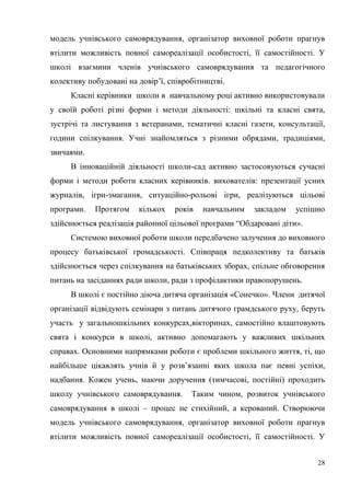 28
модель учнівського самоврядування, організатор виховної роботи прагнув
втілити можливість повної самореалізації особистості, її самостійності. У
школі взаємини членів учнівського самоврядування та педагогічного
колективу побудовані на довір’ї, співробітництві.
Класні керівники школи в навчальному році активно використовували
у своїй роботі різні форми і методи діяльності: шкільні та класні свята,
зустрічі та листування з ветеранами, тематичні класні газети, консультації,
години спілкування. Учні знайомляться з різними обрядами, традиціями,
звичаями.
В інноваційній діяльності школи-сад активно застосовуються сучасні
форми і методи роботи класних керівників. вихователів: презентації усних
журналів, ігри-змагання, ситуаційно-рольові ігри, реалізуються цільові
програми. Протягом кількох років навчальним закладом успішно
здійснюється реалізація районної цільової програми “Обдаровані діти».
Системою виховної роботи школи передбачено залучення до виховного
процесу батьківської громадськості. Співпраця педколективу та батьків
здійснюється через спілкування на батьківських зборах, спільне обговорення
питань на засіданнях ради школи, ради з профілактики правопорушень.
В школі є постійно діюча дитяча організація «Сонечко». Члени дитячої
організації відвідують семінари з питань дитячого грамдського руху, беруть
участь у загальношкільних конкурсах,вікторинах, самостійно влаштовують
свята і конкурси в школі, активно допомагають у важливих шкільних
справах. Основними напрямками роботи є проблеми шкільного життя, ті, що
найбільше цікавлять учнів й у розв’язанні яких школа пає певні успіхи,
надбання. Кожен учень, маючи доручення (тимчасові, постійні) проходить
школу учнівського самоврядування. Таким чином, розвиток учнівського
самоврядування в школі – процес не стихійний, а керований. Створюючи
модель учнівського самоврядування, організатор виховної роботи прагнув
втілити можливість повної самореалізації особистості, її самостійності. У
 