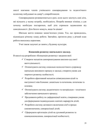 29
школі взаємини членів учнівського самоврядування та педагогічного
колективу побудовані на довір’ї, співробітництві.
Самоврядування розвиватиметься в разі, коли цього захочуть самі діти,
які відчують у ньому потребу, необхідність. Потреба виникає пізніше, а для
початку необхідно постаратися, щоб діти отримали задоволення від
самодіяльності. Діти багато можуть, якщо їм цікаво!
Шкільне життя повинно запам’ятатися учням. Усе, що проводилось,
відповідало річному плану роботи. Звичайно, протягом року у річний план
роботи вносились корективи.
Учні також залучені до занять у Будинку культури.
Концепція розвитку навчального закладу.
В школі-сад розроблено «Концепцію розвитку» завдання якої:
 Створити механізм самопроектування школою-сад своєї
життєдіяльності;
 Отпимізувати систему cоціально-психологічного супроводу
навчально-виховного процесу в закладі, створити умови для
творчого розвитку особистості;
 Розробити ефективний механізм співвіднесення цілей та
наступності між блоками: дошкільна та початкова, початкова та
основна;
 Оптимізувати систему дидактичного та матеріально - технічного
забезпечення навчального процесу;
 Продовжити роботу по диференціації освіти, створивши умови
для формування індивідуальних освітніх маршрутів дітей;
 Розробити систему активного включення сім'ї в процес
самовизначення, самореалізації дітей;
 Сформувати орієнтацію дітей на духовний розвиток та
самовдосконалення, самореалізації особистості;
 